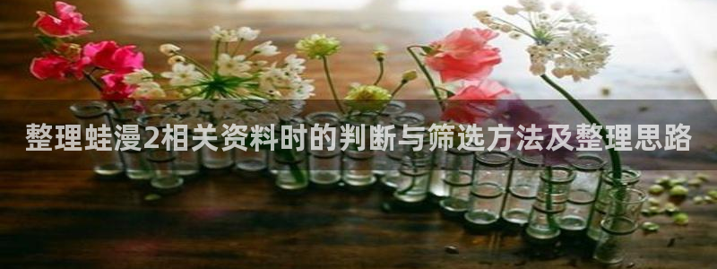 羞羞漫画热门漫画大全：整理蛙漫2相关资料时的判断与筛选方法及整理思路